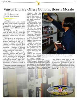 August 25, 2010                                                                                                                                       3




   Vinson Library Offers Options, Boosts Morale
                                             “Sailors like the
     Story by MC3 Heather Roe              library because they
     USS Carl Vinson Staff Writer          can use the internet to
                                           talk to their spouses
                                           and family members,”
                                           said Seward.
    After a hard day at work, a priority     LMRC also has more
  on many Sailor’s minds is relaxation.    than 6,000 books and
  A great place to find what a Sailor      MP4 audio books for
  is looking for is the Learning Media     Sailors to check out.
  Resource Center (LMRC) aboard              “I like the library
  Carl Vinson.                             because it has a lot of
    There, Sailors are able to unwind      books to choose from,”
  from a long day at work and              said          Cryptologic
  concentrate on something other           Technician (Technical)
  than what is going on in their work      Seaman Leizle Aspili,
  centers.                                 a Sailor in Vinson’s
    “The library is a great place for      Intel Department. “I
  Sailors to get away from their           like that I can check my
  working environment and get a            Facebook too.”
  chance to relax,” said Religious            LMRC on board not
  Program Specialist Seaman Jesse          only helps the Sailors
  Seward, the assistant library officer    of Carl Vinson, it has
  for LMRC. “Since the air wing has        also reached out to
  come on board, we have 350 to 400        other branches to boost
  Sailors visiting the library a day.”     morale throughout the
    LMRC offers many media-                military.
  orientated activities for Sailors to       “LMRC has donated
  utilize. There are more than 1,400       (items)      to   Balboa Religious ProgramNavy photo1st Class Communicationreshelves books in the
                                                                                           Specialist         Felicia Sherrill
                                                                      ship’s library. U.S.            by Mass                  Specialist 3rd Class
  movies to choose from, with a wide       Hospital, which donates Heather Roe.
  range of genres. Along with the large    to     other      military
  collection of movies, LMRC has a         organizations,” said Seward.                          The library is open from 10 a.m.
  movie theater equipped with wireless       LMRC recently donated 1,200 MP4                   until 12 a.m. to ensure all Sailors who
  headphones for up to 22 Sailors to       audio books to Balboa Hospital, who in are interested in visiting are able to.
  use.                                     turn, donates to Naval Regional Library, Morale is a key factor to the efficiency
    Gaming systems and computers are       Wounded Warriors Association, Marine of a ship’s performance and the library
  also a popular choice among Sailors      Corps Base Camp Pendleton and is available for the convenience of
  who visit the library.                   Marine Corps Air Station Miramar.                   Sailors.
 