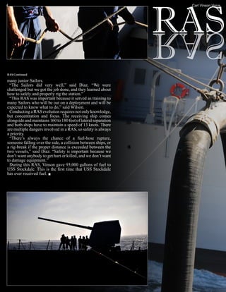 4                                                               Carl Vinson Voice




RAS Continued

many junior Sailors.
 “The Sailors did very well,” said Diaz. “We were
challenged but we got the job done, and they learned about
how to safely and properly rig the station.”
 “This RAS was important because it served as training to
many Sailors who will be out on a deployment and will be
expected to know what to do,” said Wilson.
 Conducting a RAS evolution requires not only knowledge,
but concentration and focus. The receiving ship comes
alongside and maintains 160 to 180 feet of lateral separation
and both ships have to maintain a speed of 13 knots. There
are multiple dangers involved in a RAS, so safety is always
a priority.
 “There’s always the chance of a fuel-hose rupture,
someone falling over the side, a collision between ships, or
a rig-break if the proper distance is exceeded between the
two vessels,” said Diaz. “Safety is important because we
don’t want anybody to get hurt or killed, and we don’t want
to damage equipment.”
 During this RAS, Vinson gave 93,000 gallons of fuel to
USS Stockdale. This is the first time that USS Stockdale
has ever received fuel.
 