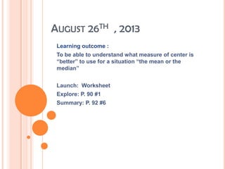 AUGUST 26TH , 2013
Learning outcome :
To be able to understand what measure of center is
“better” to use for a situation “the mean or the
median”
Launch: Worksheet
Explore: P. 90 #1
Summary: P. 92 #6
 
