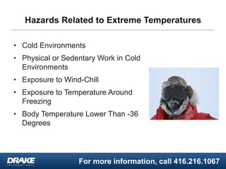 For more information, call 416.216.1067
Hazards Related to Extreme Temperatures
• Cold Environments
• Physical or Sedentary Work in Cold
Environments
• Exposure to Wind-Chill
• Exposure to Temperature Around
Freezing
• Body Temperature Lower Than -36
Degrees
 