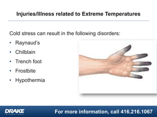 For more information, call 416.216.1067
Injuries/Illness related to Extreme Temperatures
Cold stress can result in the following disorders:
• Raynaud’s
• Chilblain
• Trench foot
• Frostbite
• Hypothermia
 