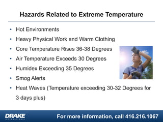 For more information, call 416.216.1067
Hazards Related to Extreme Temperature
• Hot Environments
• Heavy Physical Work and Warm Clothing
• Core Temperature Rises 36-38 Degrees
• Air Temperature Exceeds 30 Degrees
• Humidex Exceeding 35 Degrees
• Smog Alerts
• Heat Waves (Temperature exceeding 30-32 Degrees for
3 days plus)
 