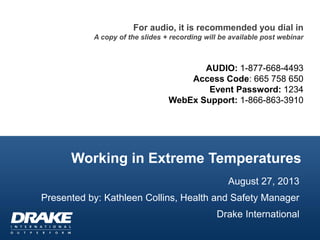 Working in Extreme Temperatures
For audio, it is recommended you dial in
A copy of the slides + recording will be available post webinar
AUDIO: 1-877-668-4493
Access Code: 665 758 650
Event Password: 1234
WebEx Support: 1-866-863-3910
August 27, 2013
Presented by: Kathleen Collins, Health and Safety Manager
Drake International
 