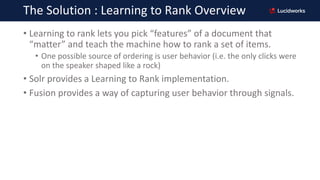 The Solution : Learning to Rank Overview
• Learning to rank lets you pick “features” of a document that
“matter” and teach...