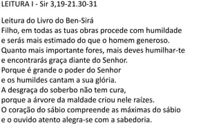 LEITURA I - Sir 3,19-21.30-31
Leitura do Livro do Ben-Sirá
Filho, em todas as tuas obras procede com humildade
e serás mais estimado do que o homem generoso.
Quanto mais importante fores, mais deves humilhar-te
e encontrarás graça diante do Senhor.
Porque é grande o poder do Senhor
e os humildes cantam a sua glória.
A desgraça do soberbo não tem cura,
porque a árvore da maldade criou nele raízes.
O coração do sábio compreende as máximas do sábio
e o ouvido atento alegra-se com a sabedoria.
 