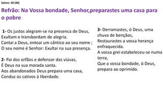 Salmo: 39 (40)
Refrão: Na Vossa bondade, Senhor,preparastes uma casa para
o pobre
1- Os justos alegram-se na presenca de Deus,
Exultam e transbordam de alegria.
Cantai a Deus, entoai um cântico ao seu nome ;
O seu nome é Senhor: Exultai na sua presença.
2- Pai dos orfãos e defensor das viúvas,
É Deus na sua morada santa.
Aos abandonados Deus prepara uma casa,
Conduz os cativos á liberdade.
3- Derramastes, ó Deus, uma
chuva de bençãos,
Restaurastes a vossa herança
enfraquecida.
A vossa grei estabeleceu-se numa
terra,
Que a vossa bondade, ó Deus,
prepara ao oprimido.
 