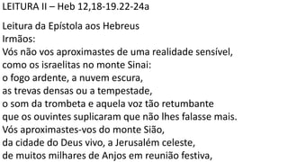LEITURA II – Heb 12,18-19.22-24a
Leitura da Epístola aos Hebreus
Irmãos:
Vós não vos aproximastes de uma realidade sensível,
como os israelitas no monte Sinai:
o fogo ardente, a nuvem escura,
as trevas densas ou a tempestade,
o som da trombeta e aquela voz tão retumbante
que os ouvintes suplicaram que não lhes falasse mais.
Vós aproximastes-vos do monte Sião,
da cidade do Deus vivo, a Jerusalém celeste,
de muitos milhares de Anjos em reunião festiva,
 