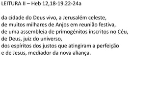LEITURA II – Heb 12,18-19.22-24a
da cidade do Deus vivo, a Jerusalém celeste,
de muitos milhares de Anjos em reunião festiva,
de uma assembleia de primogénitos inscritos no Céu,
de Deus, juiz do universo,
dos espíritos dos justos que atingiram a perfeição
e de Jesus, mediador da nova aliança.
 