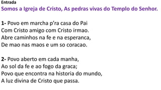 Entrada
Somos a Igreja de Cristo, As pedras vivas do Templo do Senhor.
1- Povo em marcha p’ra casa do Pai
Com Cristo amigo com Cristo irmao.
Abre caminhos na fe e na esperanca,
De mao nas maos e um so coracao.
2- Povo aberto em cada manha,
Ao sol da fe e ao fogo da graca;
Povo que encontra na historia do mundo,
A luz divina de Cristo que passa.
 