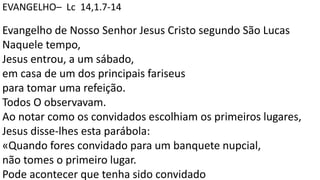 EVANGELHO– Lc 14,1.7-14
Evangelho de Nosso Senhor Jesus Cristo segundo São Lucas
Naquele tempo,
Jesus entrou, a um sábado,
em casa de um dos principais fariseus
para tomar uma refeição.
Todos O observavam.
Ao notar como os convidados escolhiam os primeiros lugares,
Jesus disse-lhes esta parábola:
«Quando fores convidado para um banquete nupcial,
não tomes o primeiro lugar.
Pode acontecer que tenha sido convidado
 