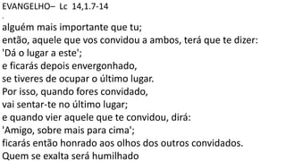 EVANGELHO– Lc 14,1.7-14
.
alguém mais importante que tu;
então, aquele que vos convidou a ambos, terá que te dizer:
'Dá o lugar a este';
e ficarás depois envergonhado,
se tiveres de ocupar o último lugar.
Por isso, quando fores convidado,
vai sentar-te no último lugar;
e quando vier aquele que te convidou, dirá:
'Amigo, sobre mais para cima';
ficarás então honrado aos olhos dos outros convidados.
Quem se exalta será humilhado
 