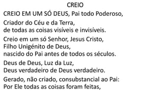 CREIO
CREIO EM UM SÓ DEUS, Pai todo Poderoso,
Criador do Céu e da Terra,
de todas as coisas visíveis e invisíveis.
Creio em um só Senhor, Jesus Cristo,
Filho Unigénito de Deus,
nascido do Pai antes de todos os séculos.
Deus de Deus, Luz da Luz,
Deus verdadeiro de Deus verdadeiro.
Gerado, não criado, consubstancial ao Pai:
Por Ele todas as coisas foram feitas,
 