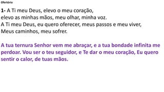 Ofertório
1- A Ti meu Deus, elevo o meu coração,
elevo as minhas mãos, meu olhar, minha voz.
A Ti meu Deus, eu quero oferecer, meus passos e meu viver,
Meus caminhos, meu sofrer.
A tua ternura Senhor vem me abraçar, e a tua bondade infinita me
perdoar. Vou ser o teu seguidor, e Te dar o meu coração, Eu quero
sentir o calor, de tuas mãos.
 