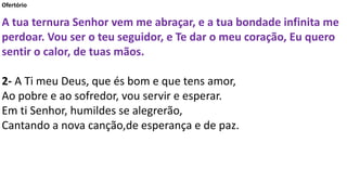Ofertório
A tua ternura Senhor vem me abraçar, e a tua bondade infinita me
perdoar. Vou ser o teu seguidor, e Te dar o meu coração, Eu quero
sentir o calor, de tuas mãos.
2- A Ti meu Deus, que és bom e que tens amor,
Ao pobre e ao sofredor, vou servir e esperar.
Em ti Senhor, humildes se alegrerão,
Cantando a nova canção,de esperança e de paz.
 