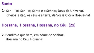Santo
1- San----to, San--to, Santo e o Senhor, Deus do Universo.
Cheios estão, os céus e a terra, da Vossa Glória Hos-sa-na!
Hossana, Hossana, Hossana, no Céu. (2x)
2- Bendito o que vém, em nome do Senhor!
Hossana no Céu, Hossana!
 