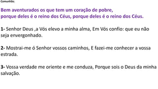 Comunhão;
Bem aventurados os que tem um coração de pobre,
porque deles é o reino dos Céus, porque deles é o reino dos Céus.
1- Senhor Deus ,a Vós elevo a minha alma, Em Vós confio: que eu não
seja envergonhado.
2- Mostrai-me ó Senhor vossos caminhos, E fazei-me conhecer a vossa
estrada.
3- Vossa verdade me oriente e me conduza, Porque sois o Deus da minha
salvação.
 