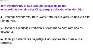 Comunhão;
Bem aventurados os que tem um coração de pobre,
porque deles é o reino dos Céus, porque deles é o reino dos Céus.
4- Recordai, Senhor meu Deus ,vossa ternura, E a vossa compaixão que
são eternas.
5- O Senhor é piedade e rectidão, E reconduz ao bom caminho os
pecadores.
6- Ele dirige os humildes na justiça, E aos pobres ele ensina o seu
caminho.
 