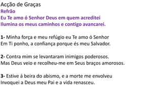 Acção de Graças
Refrão
Eu Te amo ó Senhor Deus em quem acreditei
Ilumina os meus caminhos e contigo avancarei.
1- Minha força e meu refúgio eu Te amo ó Senhor
Em Ti ponho, a confiança porque és meu Salvador.
2- Contra mim se levantaram inimigos poderosos.
Mas Deus veio e recolheu-me em Seus braços amorosos.
3- Estive á beira do abismo, e a morte me envolveu
Invoquei a Deus meu Pai e a vida renasceu.
 