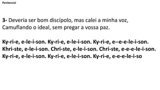 Penitencial
3- Deveria ser bom discípolo, mas calei a minha voz,
Camuflando o ideal, sem pregar a vossa paz.
Ky-ri-e, e-le-i-son. Ky-ri-e, e-le-i-son. Ky-ri-e, e--e-e-le-i-son.
Khri-ste, e-le-i-son. Chri-ste, e-le-i-son. Chri-ste, e-e-e-le-i-son.
Ky-ri-e, e-le-i-son. Ky-ri-e, e-le-i-son. Ky-ri-e, e-e-e-le-i-so
 