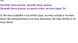Final;
Quando Jesus passar, quando Jesus passar,
Quando Jesus passar, eu quero estar, no meu lugar. 2x
1- No meu trabalho e na minha casa, no meu estudo e no meu
lazer; No compromisso e no meu descanso, No meu direito e no
meu dever.
 