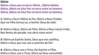 Glória
Glória a Deus paz na terra: Glória , Glória Alelúia.
Glória, Glória no Céu! Paz na terra entre os homens.
Glória, Glória no Céu! Paz na terra entre os homens.
1- Glória a Deus! Glória ao Pai, Glória a Deus Criador,
Que no Filho tornou-se, o Senhor Deus da vida!
2- Glória a Deus, Glória ao Filho, Glória a Deus nosso irmão,
Nos Remiu do pecado, nos abriu novo reino!
3- Glória ao Espírito Santo, Deus que nos santifica,
Glória a Deus que nos une a caminho do Pai!
4- Glória a Deus uno e Trino, Pai Espírito e Filho,
Glória a Deus uno e Trino, Glória ao Deus comunhão!
 