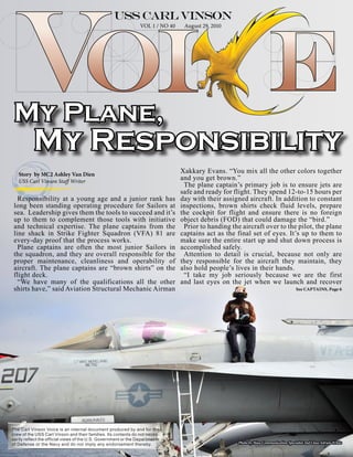 VOL 1 / NO 40    August 29, 2010




 My Plane,
           My Responsibility
   Story by MC2 Ashley Van Dien
                                                                                 Xakkary Evans. “You mix all the other colors together
   USS Carl Vinson Staff Writer
                                                                                 and you get brown.”
                                                                                  The plane captain’s primary job is to ensure jets are
                                                                                 safe and ready for flight. They spend 12-to-15 hours per
   Responsibility at a young age and a junior rank has                           day with their assigned aircraft. In addition to constant
 long been standing operating procedure for Sailors at                           inspections, brown shirts check fluid levels, prepare
 sea. Leadership gives them the tools to succeed and it’s                        the cockpit for flight and ensure there is no foreign
 up to them to complement those tools with initiative                            object debris (FOD) that could damage the “bird.”
 and technical expertise. The plane captains from the                             Prior to handing the aircraft over to the pilot, the plane
 line shack in Strike Fighter Squadron (VFA) 81 are                              captains act as the final set of eyes. It’s up to them to
 every-day proof that the process works.                                         make sure the entire start up and shut down process is
   Plane captains are often the most junior Sailors in                           accomplished safely.
 the squadron, and they are overall responsible for the                           Attention to detail is crucial, because not only are
 proper maintenance, cleanliness and operability of                              they responsible for the aircraft they maintain, they
 aircraft. The plane captains are “brown shirts” on the                          also hold people’s lives in their hands.
 flight deck.                                                                     “I take my job seriously because we are the first
   “We have many of the qualifications all the other                             and last eyes on the jet when we launch and recover
 shirts have,” said Aviation Structural Mechanic Airman                                                                                See CAPTAINS, Page 6




The Carl Vinson Voice is an internal document produced by and for the
crew of the USS Carl Vinson and their families. Its contents do not neces-
sarily reflect the official views of the U.S. Government or the Departments
of Defense or the Navy and do not imply any endorsement thereby.                                      Photo by Mass Communication Specialist 2nd Class Adrian White
 