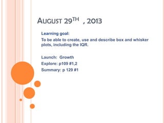 AUGUST 29TH , 2013
Learning goal:
To be able to create, use and describe box and whisker
plots, including the IQR.
Launch: Growth
Explore: p109 #1,2
Summary: p 129 #1
 