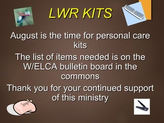 LWR KITSLWR KITS
August is the time for personal careAugust is the time for personal care
kitskits
The list of items needed is on theThe list of items needed is on the
W/ELCA bulletin board in theW/ELCA bulletin board in the
commonscommons
Thank you for your continued supportThank you for your continued support
of this ministryof this ministry
 