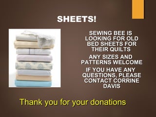 SHEETS!
SEWING BEE ISSEWING BEE IS
LOOKING FOR OLDLOOKING FOR OLD
BED SHEETS FORBED SHEETS FOR
THEIR QUILTSTHEIR QUILTS
ANY SIZES ANDANY SIZES AND
PATTERNS WELCOMEPATTERNS WELCOME
IF YOU HAVE ANYIF YOU HAVE ANY
QUESTIONS, PLEASEQUESTIONS, PLEASE
CONTACT CORRINECONTACT CORRINE
DAVISDAVIS
Thank you for your donationsThank you for your donations
 
