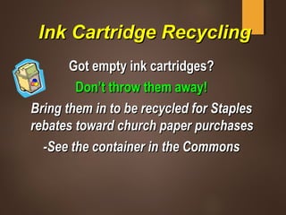 Ink Cartridge RecyclingInk Cartridge Recycling
Got empty ink cartridges?Got empty ink cartridges?
Don’t throw them away!Don’t throw them away!
Bring them in to be recycled for StaplesBring them in to be recycled for Staples
rebates toward church paper purchasesrebates toward church paper purchases
-See the container in the Commons-See the container in the Commons
 