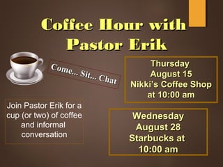 Coffee Hour withCoffee Hour with
Pastor ErikPastor Erik
Come... Sit... Chat
Come... Sit... Chat
Join Pastor Erik for a
cup (or two) of coffee
and informal
conversation
ThursdayThursday
August 15August 15
Nikki’s Coffee ShopNikki’s Coffee Shop
at 10:00 amat 10:00 am
WednesdayWednesday
August 28August 28
Starbucks atStarbucks at
10:00 am10:00 am
 