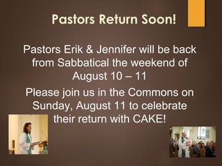 Pastors Return Soon!
Pastors Erik & Jennifer will be back
from Sabbatical the weekend of
August 10 – 11
Please join us in the Commons on
Sunday, August 11 to celebrate
their return with CAKE!
 