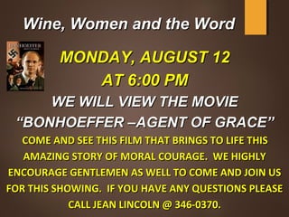 Wine, Women and the WordWine, Women and the Word
MONDAY, AUGUST 12MONDAY, AUGUST 12
AT 6:00 PMAT 6:00 PM
WE WILL VIEW THE MOVIEWE WILL VIEW THE MOVIE
““BONHOEFFER –AGENT OF GRACE”BONHOEFFER –AGENT OF GRACE”
  COME AND SEE THIS FILM THAT BRINGS TO LIFE THISCOME AND SEE THIS FILM THAT BRINGS TO LIFE THIS
AMAZING STORY OF MORAL COURAGE. WE HIGHLYAMAZING STORY OF MORAL COURAGE. WE HIGHLY
ENCOURAGE GENTLEMEN AS WELL TO COME AND JOIN USENCOURAGE GENTLEMEN AS WELL TO COME AND JOIN US
FOR THIS SHOWING. IF YOU HAVE ANY QUESTIONS PLEASEFOR THIS SHOWING. IF YOU HAVE ANY QUESTIONS PLEASE
CALL JEAN LINCOLN @ 346-0370.CALL JEAN LINCOLN @ 346-0370.
 
