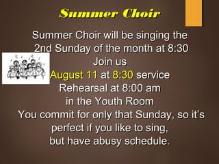 Summer ChoirSummer Choir
Summer Choir will be singing theSummer Choir will be singing the
2nd Sunday of the month at 8:302nd Sunday of the month at 8:30
Join usJoin us
August 11August 11 atat 8:308:30 serviceservice
Rehearsal at 8:00 amRehearsal at 8:00 am
in the Youth Roomin the Youth Room
You commit for only that Sunday, so it’sYou commit for only that Sunday, so it’s
perfect if you like to sing,perfect if you like to sing,
but have abusy schedule.but have abusy schedule.
 