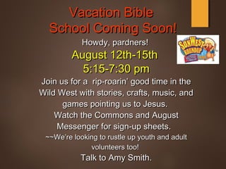 Vacation BibleVacation Bible
School Coming Soon!School Coming Soon!
Howdy, pardners!Howdy, pardners!
August 12th-15thAugust 12th-15th
5:15-7:30 pm5:15-7:30 pm
Join us for a rip-roarin’ good time in theJoin us for a rip-roarin’ good time in the
Wild West with stories, crafts, music, andWild West with stories, crafts, music, and
games pointing us to Jesus.games pointing us to Jesus.
Watch the Commons and AugustWatch the Commons and August
Messenger for sign-up sheets.Messenger for sign-up sheets.
~~We’re looking to rustle up youth and adult~~We’re looking to rustle up youth and adult
volunteers too!volunteers too!
Talk to Amy Smith.Talk to Amy Smith.
 