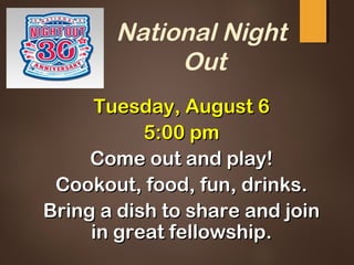 National Night
Out
Tuesday, August 6Tuesday, August 6
5:00 pm5:00 pm
Come out and play!Come out and play!
Cookout, food, fun, drinks.Cookout, food, fun, drinks.
Bring a dish to share and joinBring a dish to share and join
in great fellowship.in great fellowship.
 