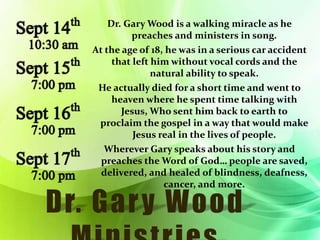 Sept 14th 
10:30 am 
Sept 15th 
7:00 pm 
Sept 16th 
7:00 pm 
Sept 17th 
7:00 pm 
Dr. Gary Wood is a walking miracle as he 
preaches and ministers in song. 
At the age of 18, he was in a serious car accident 
that left him without vocal cords and the 
natural ability to speak. 
He actually died for a short time and went to 
heaven where he spent time talking with 
Jesus, Who sent him back to earth to 
proclaim the gospel in a way that would make 
Jesus real in the lives of people. 
Wherever Gary speaks about his story and 
preaches the Word of God… people are saved, 
delivered, and healed of blindness, deafness, 
cancer, and more. 
 