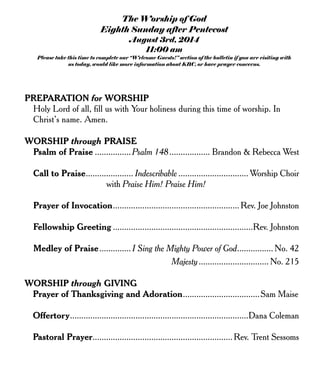 The Worship of God
Eighth Sunday after Pentecost
August 3rd, 2014
11:00 am
Please take this time to complete our “Welcome Guests!” section of the bulletin if you are visiting with
us today, would like more information about KBC, or have prayer concerns.
PREPARATION for WORSHIP
Holy Lord of all, fill us with Your holiness during this time of worship. In
Christ’s name. Amen.
WORSHIP through PRAISE
Psalm of Praise ................Psalm 148.................. Brandon & Rebecca West
Call to Praise..................... Indescribable ............................... Worship Choir
with Praise Him! Praise Him!
Prayer of Invocation........................................................ Rev. Joe Johnston
Fellowship Greeting ..............................................................Rev. Johnston
Medley of Praise.............. I Sing the Mighty Power of God................ No. 42
Majesty............................... No. 215
WORSHIP through GIVING
Prayer of Thanksgiving and Adoration..................................Sam Maise
Offertory...............................................................................Dana Coleman
Pastoral Prayer..............................................................Rev. Trent Sessoms
 