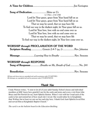 A Time for Children.............................................................Jim Farrington
Song of Dedication......................Shine on Us
(v.1-Hal, v. 2 & 3-All)
Lord let Your grace, grace from Your hand fall on us
Lord let Your grace, grace from Your hand fall on us
That we may be saved, that we may have life
To find our way in the darkest night, let Your grace fall on us.
Lord let Your love, love with no end come over us
Lord let Your love, love with no end come over us
That we may be saved, that we may have life
To find our way in the darkest night, let Your love come over us.
WORSHIP through PROCLAMATION OF THE WORD
Scripture Reading.................Genesis 2:4-7 (pg. 2) .................Rev. Johnston
Message......................Learning How to Breathe ..................... Rev. Sessoms
WORSHIP through RESPONSE
Song of Response...............Breathe on Me, Breath of God ............. No. 241
Benediction............................................................................Rev. Sessoms
All hymn and chorus texts are copyrighted and used by permission under CCLI#775853.
All videotapes are copyrighted and used by permission under CVLI#501943570.
Thank You
Cindy Watson writes, “A note to let all of your adult Sunday School classes and individual
members at KBC know how grateful I am for the cards and notes and even a visit from John
Bruce and Dot Parrish for my Aunt Ophelia Horton. When I visit with her I read each of the
cards to her and remind her of how much she’s loved. She would rather be in Knightdale
than Wallace but at least we can see her each day here. I thank God Aunt Ophelia loved Him
and served Him at Knightdale Baptist Church.”
The card is on the bulletin board in the Education Building.
 