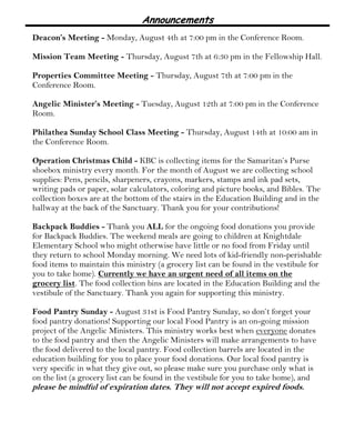 Announcements
Deacon’s Meeting - Monday, August 4th at 7:00 pm in the Conference Room.
Mission Team Meeting - Thursday, August 7th at 6:30 pm in the Fellowship Hall.
Properties Committee Meeting - Thursday, August 7th at 7:00 pm in the
Conference Room.
Angelic Minister’s Meeting - Tuesday, August 12th at 7:00 pm in the Conference
Room.
Philathea Sunday School Class Meeting - Thursday, August 14th at 10:00 am in
the Conference Room.
Operation Christmas Child - KBC is collecting items for the Samaritan’s Purse
shoebox ministry every month. For the month of August we are collecting school
supplies: Pens, pencils, sharpeners, crayons, markers, stamps and ink pad sets,
writing pads or paper, solar calculators, coloring and picture books, and Bibles. The
collection boxes are at the bottom of the stairs in the Education Building and in the
hallway at the back of the Sanctuary. Thank you for your contributions!
Backpack Buddies - Thank you ALL for the ongoing food donations you provide
for Backpack Buddies. The weekend meals are going to children at Knightdale
Elementary School who might otherwise have little or no food from Friday until
they return to school Monday morning. We need lots of kid-friendly non-perishable
food items to maintain this ministry (a grocery list can be found in the vestibule for
you to take home). Currently we have an urgent need of all items on the
grocery list. The food collection bins are located in the Education Building and the
vestibule of the Sanctuary. Thank you again for supporting this ministry.
Food Pantry Sunday - August 31st is Food Pantry Sunday, so don’t forget your
food pantry donations! Supporting our local Food Pantry is an on-going mission
project of the Angelic Ministers. This ministry works best when everyone donates
to the food pantry and then the Angelic Ministers will make arrangements to have
the food delivered to the local pantry. Food collection barrels are located in the
education building for you to place your food donations. Our local food pantry is
very specific in what they give out, so please make sure you purchase only what is
on the list (a grocery list can be found in the vestibule for you to take home), and
please be mindful of expiration dates. They will not accept expired foods.
 