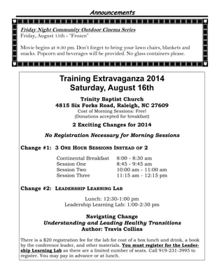 Announcements
Training Extravaganza 2014
Saturday, August 16th
Trinity Baptist Church
4815 Six Forks Road, Raleigh, NC 27609
Cost of Morning Sessions: Free!
(Donations accepted for breakfast)
2 Exciting Changes for 2014
No Registration Necessary for Morning Sessions
Change #1: 3 ONE HOUR SESSIONS INSTEAD OF 2
Continental Breakfast 8:00 - 8:30 am
Session One 8:45 - 9:45 am
Session Two 10:00 am - 11:00 am
Session Three 11:15 am - 12:15 pm
Change #2: LEADERSHIP LEARNING LAB
Lunch: 12:30-1:00 pm
Leadership Learning Lab: 1:00-2:30 pm
Navigating Change
Understanding and Leading Healthy Transitions
Author: Travis Collins
There is a $20 registration fee for the lab for cost of a box lunch and drink, a book
by the conference leader, and other materials. You must register for the Leader-
ship Learning Lab as there are a limited number of seats. Call 919-231-3995 to
register. You may pay in advance or at lunch.
Friday Night Community Outdoor Cinema Series
Friday, August 15th - “Frozen”
Movie begins at 8:30 pm. Don’t forget to bring your lawn chairs, blankets and
snacks. Popcorn and beverages will be provided. No glass containers please.
 