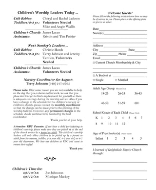 Welcome Guests!
Please fill out the following to let us know how we may
be of service to you. Please place in the offering plate
or give to an usher.
Date_______________________________
Name(s)____________________________
___________________________________
___________________________________
Address ____________________________
City __________________ State________
Zip_____________ Phone _____________
Email______________________________
□ Current Church Membership & City
___________________________________
___________________________________
□ A Student at ______________________
□ Single □ Married
Adult Age Group Please Circle
18-25 26-35 36-45
46-50 51-59 60+
School Grade of Each Child Please Circle
K 1 2 3 4 5 6 7
8 9 10 11 12
Age of Preschooler(s) Please Circle
Infant 1 2 3 4 5
I learned of Knightdale Baptist Church
through:
___________________________________
___________________________________
___________________________________
Children’s Time for:
08/10/14: Joe Johnston
08/17/14: Monique Mackey
Children’s Worship Leaders Today ...
Crib Babies: Cheryl and Rachel Jackson
Toddlers/2-3 yr.: Volunteers Needed
Mike and Angie Wallis
Children’s Church: James Lucas
Assistants: Kristin and Tim Poirier
Next Sunday’s Leaders ...
Crib Babies: Christie Hatch
Toddlers/2-3 yr.: Terry Johnson and Jeremy
Tention, Volunteers
Needed
Children’s Church: James Lucas
Assistants: Volunteers Needed
Nursery Coordinator for August:
Terry Johnson (919) 217-2765
Please note: If for some reason you are not available to help
on the day that you volunteered to work, we ask that you
please don’t forget to find a replacement for yourself so there
is adequate coverage during the worship service. Also, if you
have a change in the schedule for the children’s nursery or
children’s church, please contact the monthly coordinator
so that the change can be made prior to the printing of the
worship bulletin. However, any permanent changes in the
schedule should continue to be handled by the lead
coordinator.
Thank you for all your help.
Attention KBC Parents: If you have a child participating in
children’s worship, please make sure they are picked up at the end
of the church service by a parent or adult. The children’s worship
leaders will only allow children to be picked up by a parent or
adult from the nursery, toddler, 2-3 year old, 4-5 year old, or 6-7
year old classrooms. We love our children at KBC and want to
ensure their safety!
Thank you
 