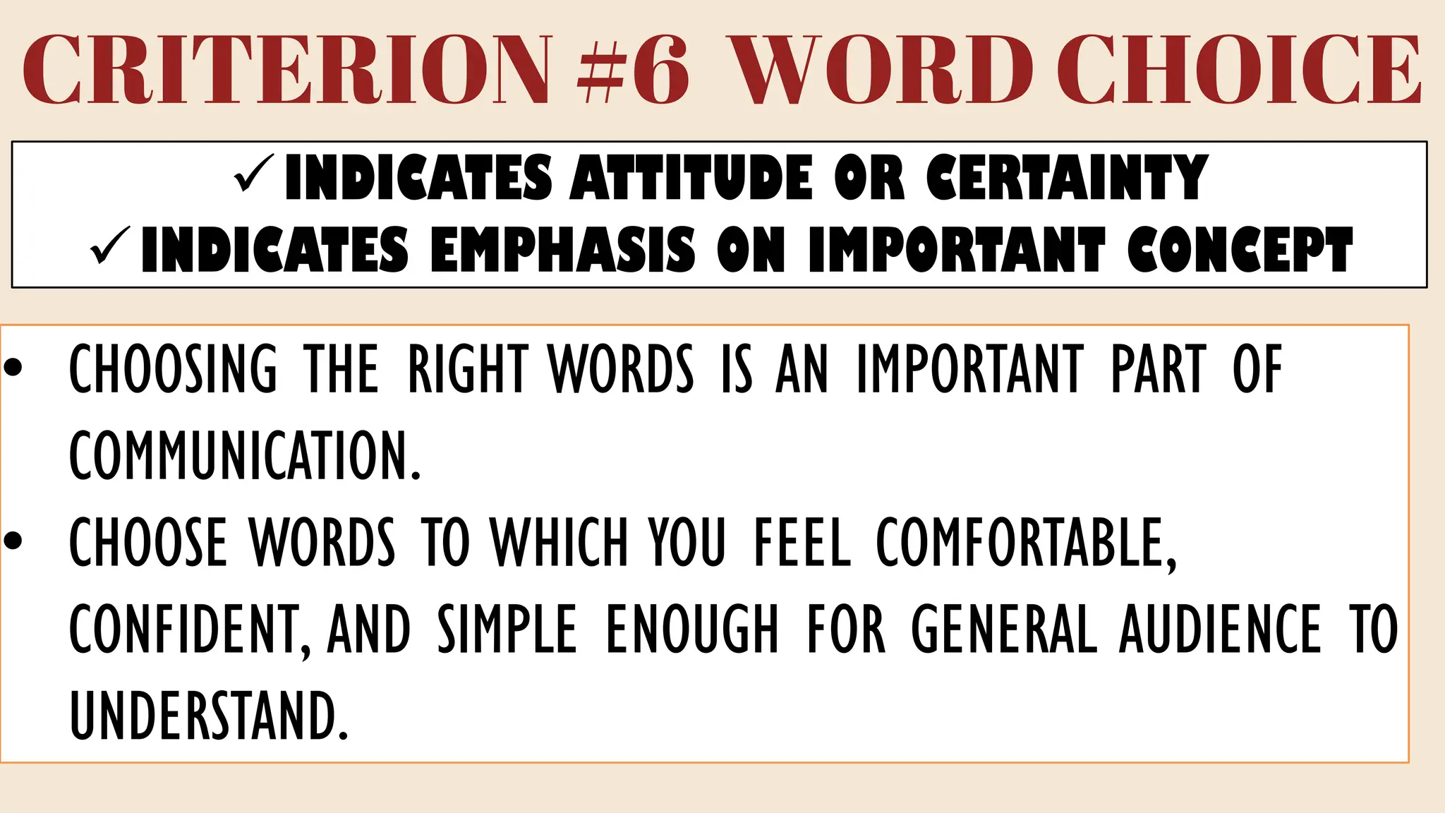 CRITERION #6 WORD CHOICE
✓INDICATES ATTITUDE OR CERTAINTY
✓INDICATES EMPHASIS ON IMPORTANT CONCEPT
• CHOOSING THE RIGHT WORDS IS AN IMPORTANT PART OF
COMMUNICATION.
• CHOOSE WORDS TO WHICH YOU FEEL COMFORTABLE,
CONFIDENT, AND SIMPLE ENOUGH FOR GENERAL AUDIENCE TO
UNDERSTAND.
 