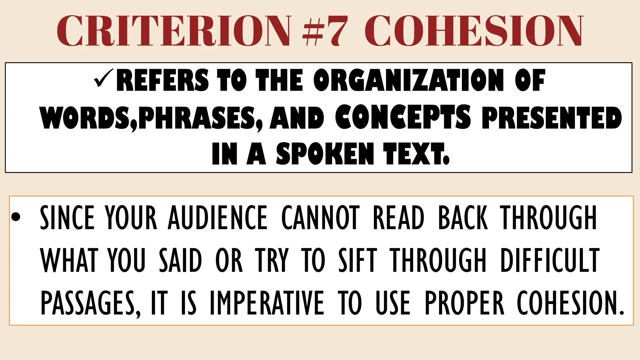 CRITERION #7 COHESION
✓REFERS TO THE ORGANIZATION OF
WORDS,PHRASES, AND CONCEPTS PRESENTED
IN A SPOKEN TEXT.
• SINCE YOUR AUDIENCE CANNOT READ BACK THROUGH
WHAT YOU SAID OR TRY TO SIFT THROUGH DIFFICULT
PASSAGES, IT IS IMPERATIVE TO USE PROPER COHESION.
 
