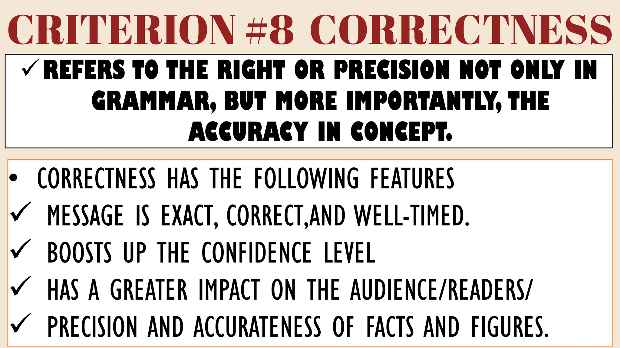 CRITERION #8 CORRECTNESS
✓REFERS TO THE RIGHT OR PRECISION NOT ONLY IN
GRAMMAR, BUT MORE IMPORTANTLY, THE
ACCURACY IN CONCEPT.
• CORRECTNESS HAS THE FOLLOWING FEATURES
✓ MESSAGE IS EXACT, CORRECT,AND WELL-TIMED.
✓ BOOSTS UP THE CONFIDENCE LEVEL
✓ HAS A GREATER IMPACT ON THE AUDIENCE/READERS/
✓ PRECISION AND ACCURATENESS OF FACTS AND FIGURES.
 