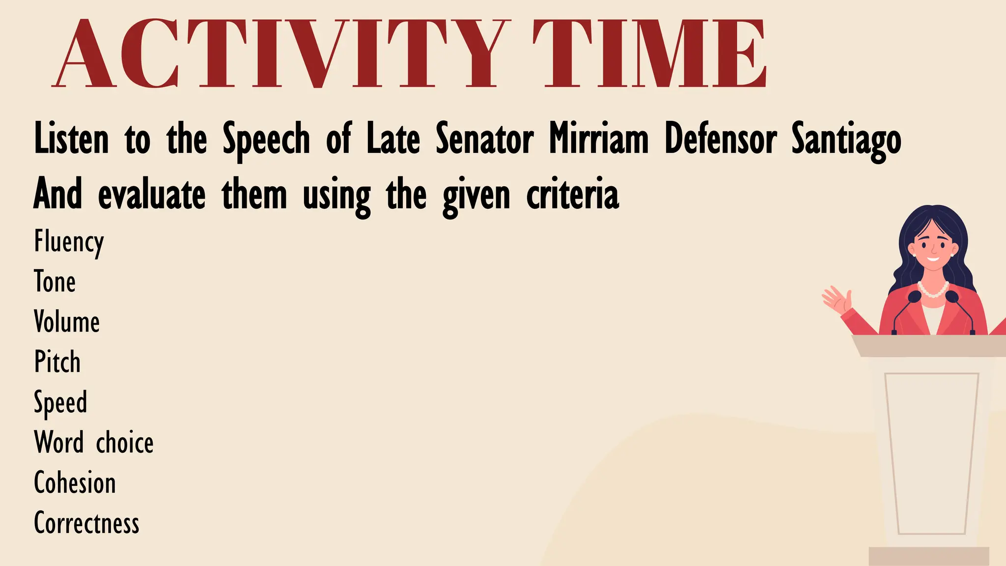ACTIVITY TIME
Listen to the Speech of Late Senator Mirriam Defensor Santiago
And evaluate them using the given criteria
Fluency
Tone
Volume
Pitch
Speed
Word choice
Cohesion
Correctness
Master the Material Well
Create a Clear Outline
Speaking Practice
Prepare Mentally and
Emotionally
 