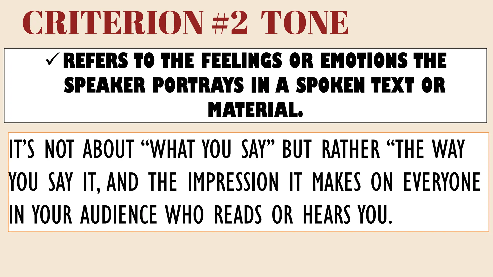 CRITERION #2 TONE
✓REFERS TO THE FEELINGS OR EMOTIONS THE
SPEAKER PORTRAYS IN A SPOKEN TEXT OR
MATERIAL.
IT’S NOT ABOUT “WHAT YOU SAY” BUT RATHER “THE WAY
YOU SAY IT, AND THE IMPRESSION IT MAKES ON EVERYONE
IN YOUR AUDIENCE WHO READS OR HEARS YOU.
 