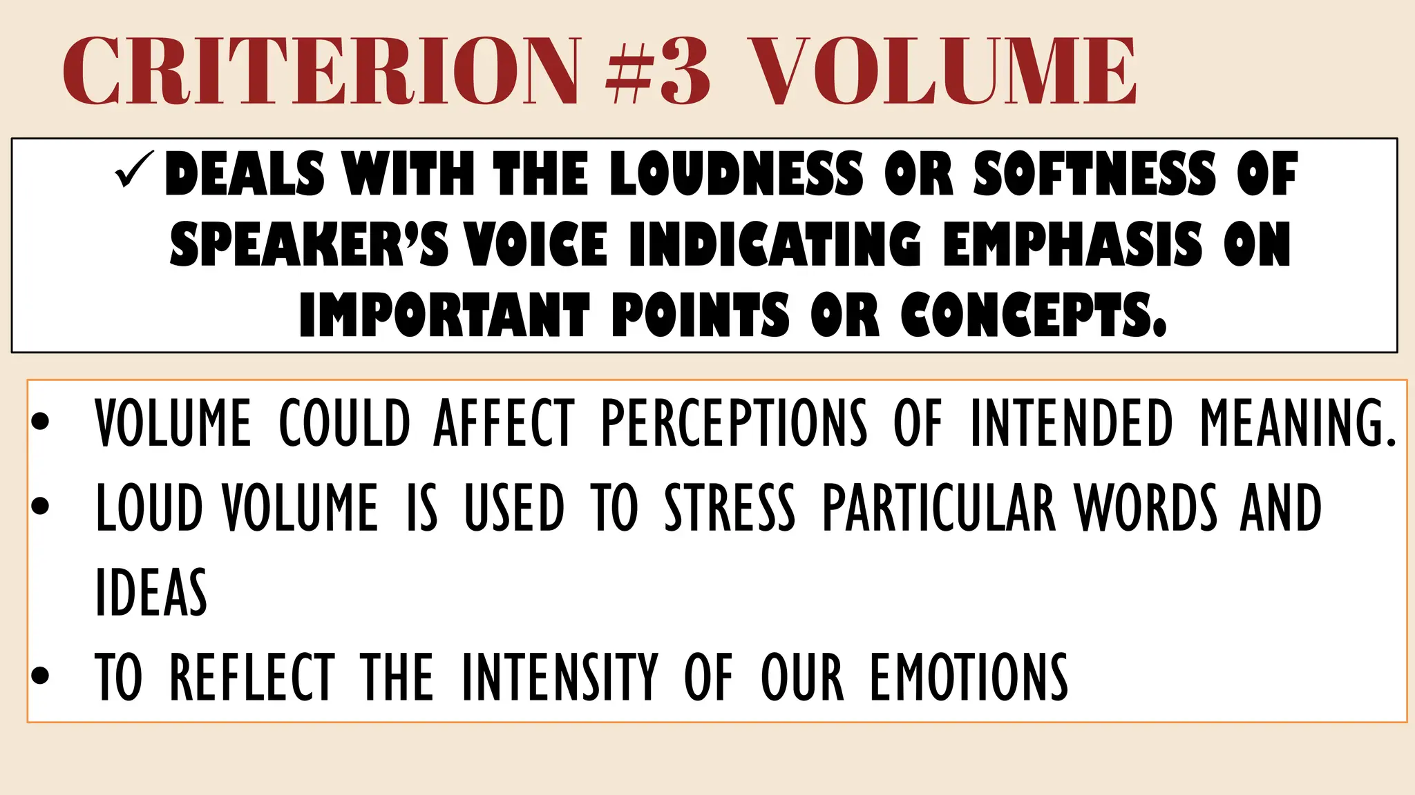 CRITERION #3 VOLUME
✓DEALS WITH THE LOUDNESS OR SOFTNESS OF
SPEAKER’S VOICE INDICATING EMPHASIS ON
IMPORTANT POINTS OR CONCEPTS.
• VOLUME COULD AFFECT PERCEPTIONS OF INTENDED MEANING.
• LOUD VOLUME IS USED TO STRESS PARTICULAR WORDS AND
IDEAS
• TO REFLECT THE INTENSITY OF OUR EMOTIONS
 