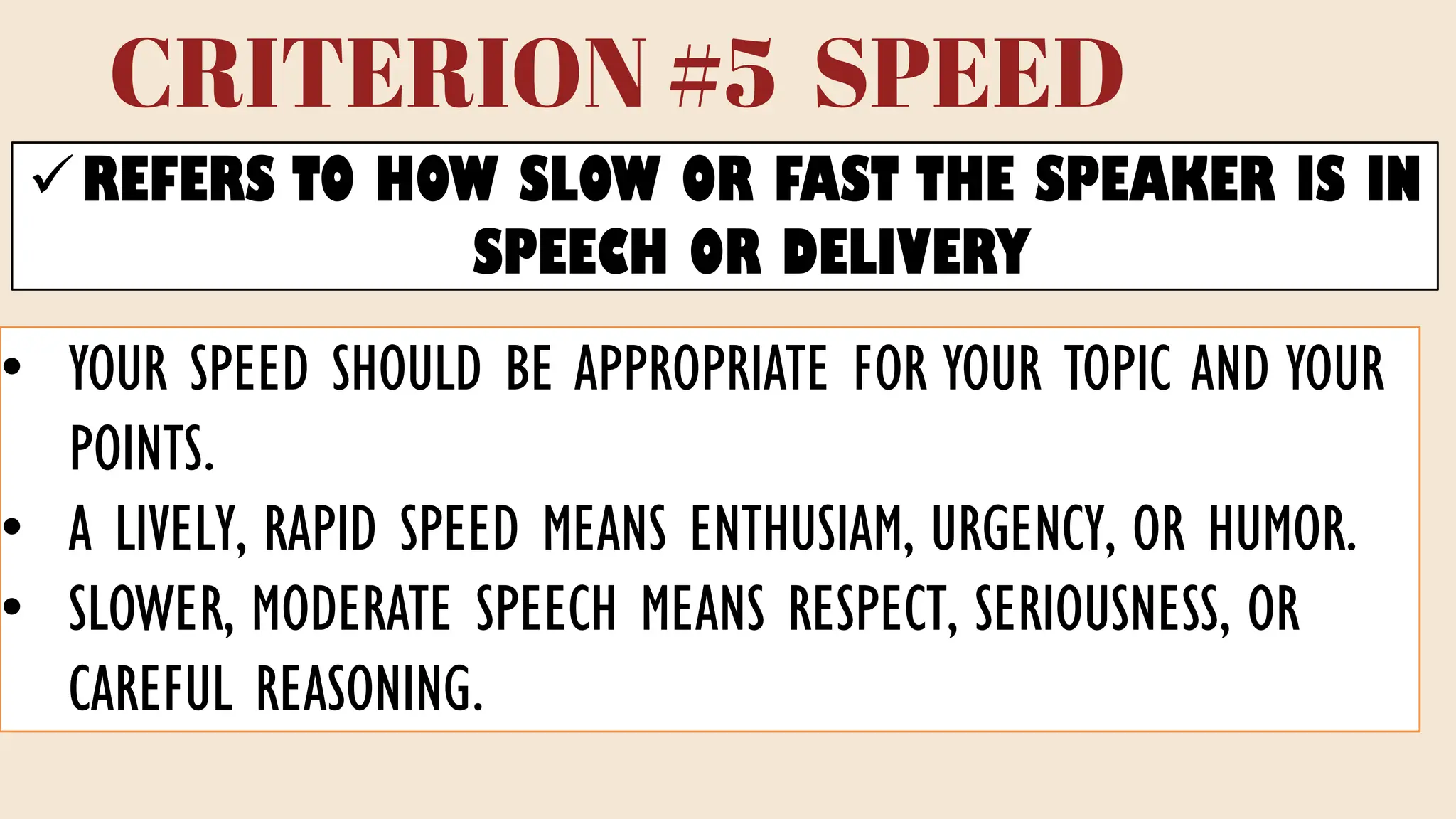 CRITERION #5 SPEED
✓REFERS TO HOW SLOW OR FAST THE SPEAKER IS IN
SPEECH OR DELIVERY
• YOUR SPEED SHOULD BE APPROPRIATE FOR YOUR TOPIC AND YOUR
POINTS.
• A LIVELY, RAPID SPEED MEANS ENTHUSIAM, URGENCY, OR HUMOR.
• SLOWER, MODERATE SPEECH MEANS RESPECT, SERIOUSNESS, OR
CAREFUL REASONING.
 