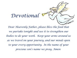 Devotional Dear Heavenly Father, please bless the food that we partake tonight and use it to strengthen our bodies to do your work.  Keep your arms around us as we travel on your journey, and our minds open to your every opportunity.  In the name of your precious son’s name we pray, Amen  